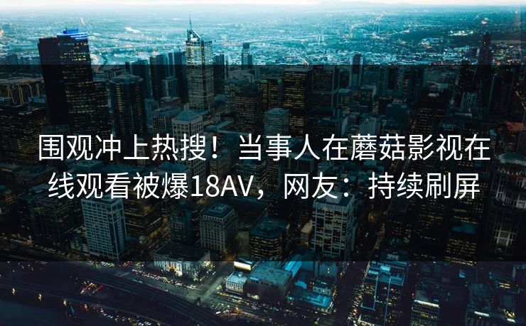 围观冲上热搜！当事人在蘑菇影视在线观看被爆18AV，网友：持续刷屏