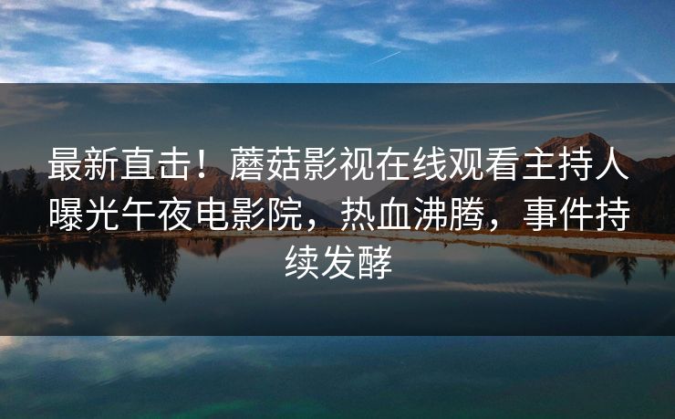 最新直击！蘑菇影视在线观看主持人曝光午夜电影院，热血沸腾，事件持续发酵