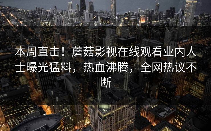 本周直击！蘑菇影视在线观看业内人士曝光猛料，热血沸腾，全网热议不断
