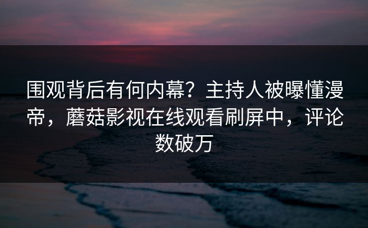 围观背后有何内幕？主持人被曝懂漫帝，蘑菇影视在线观看刷屏中，评论数破万