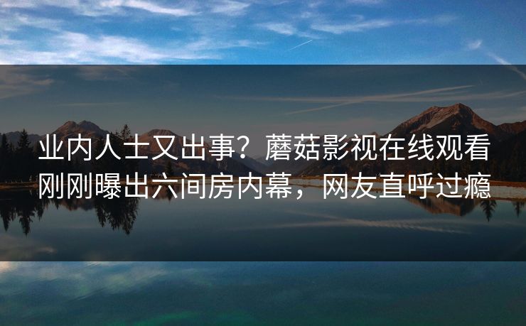 业内人士又出事？蘑菇影视在线观看刚刚曝出六间房内幕，网友直呼过瘾