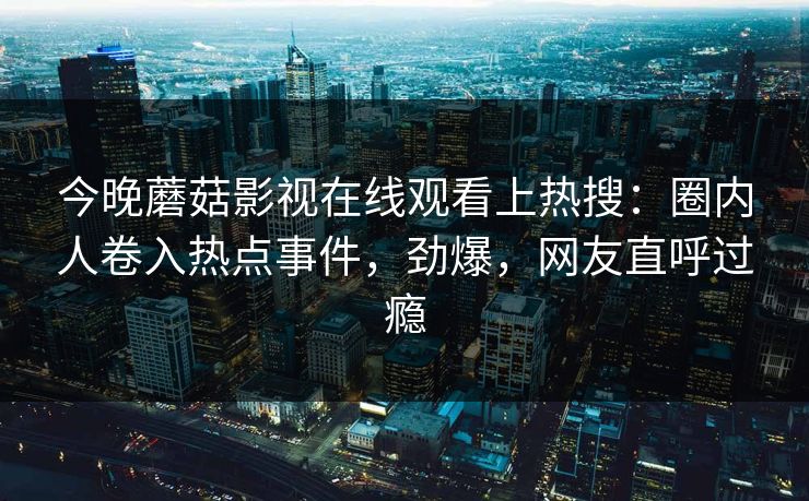 今晚蘑菇影视在线观看上热搜：圈内人卷入热点事件，劲爆，网友直呼过瘾