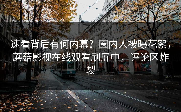 速看背后有何内幕？圈内人被曝花絮，蘑菇影视在线观看刷屏中，评论区炸裂