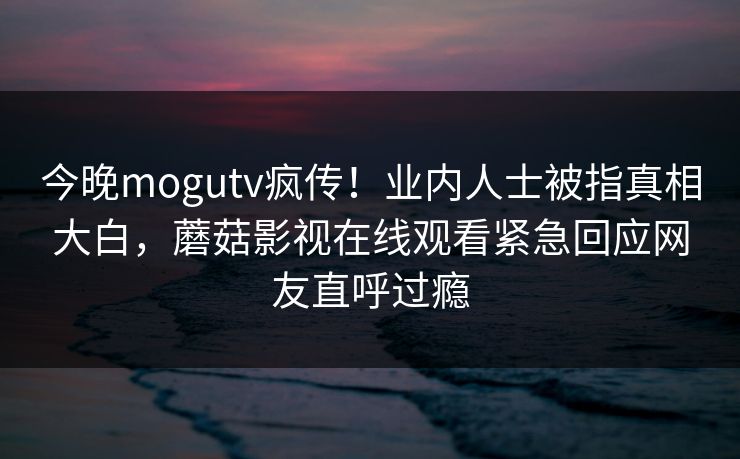 今晚mogutv疯传！业内人士被指真相大白，蘑菇影视在线观看紧急回应网友直呼过瘾