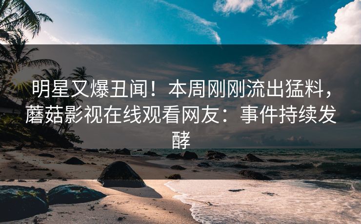 明星又爆丑闻！本周刚刚流出猛料，蘑菇影视在线观看网友：事件持续发酵