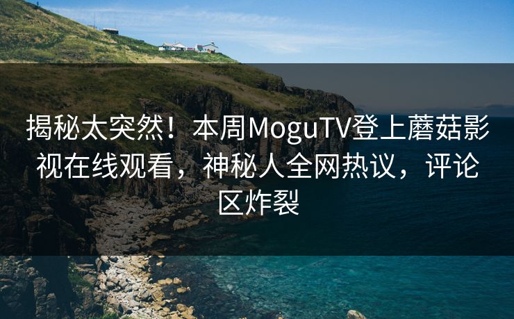 揭秘太突然！本周MoguTV登上蘑菇影视在线观看，神秘人全网热议，评论区炸裂