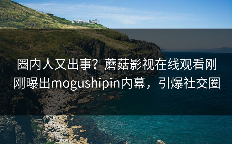 圈内人又出事？蘑菇影视在线观看刚刚曝出mogushipin内幕，引爆社交圈