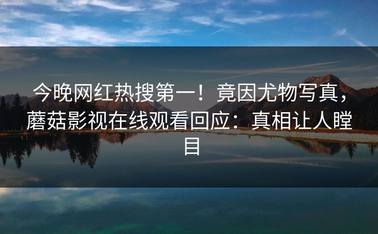 今晚网红热搜第一！竟因尤物写真，蘑菇影视在线观看回应：真相让人瞠目