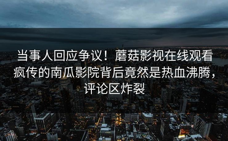 当事人回应争议!蘑菇影视在线观看疯传的南瓜影院背后竟然是热血沸腾,评论区炸裂