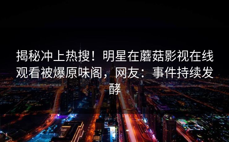 揭秘冲上热搜！明星在蘑菇影视在线观看被爆原味阁，网友：事件持续发酵