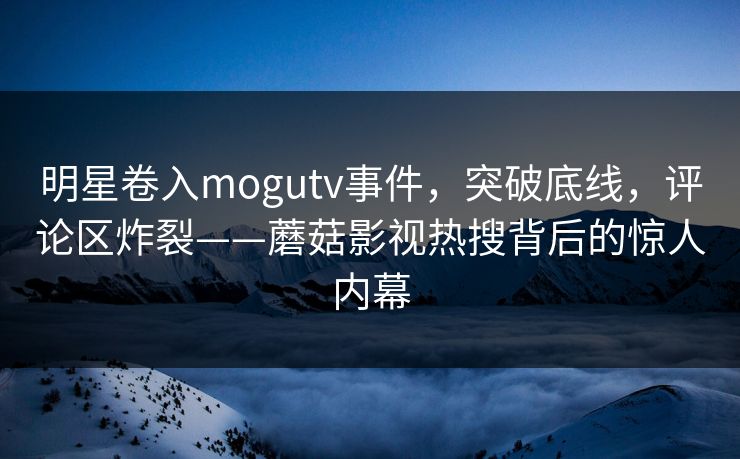 明星卷入mogutv事件，突破底线，评论区炸裂——蘑菇影视热搜背后的惊人内幕