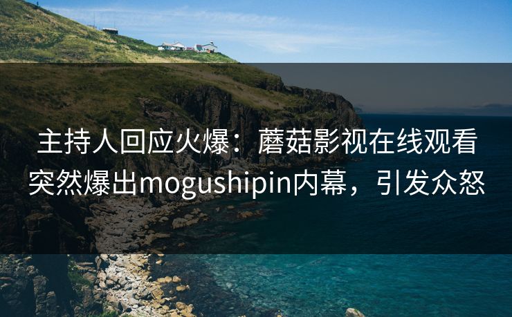 主持人回应火爆：蘑菇影视在线观看突然爆出mogushipin内幕，引发众怒