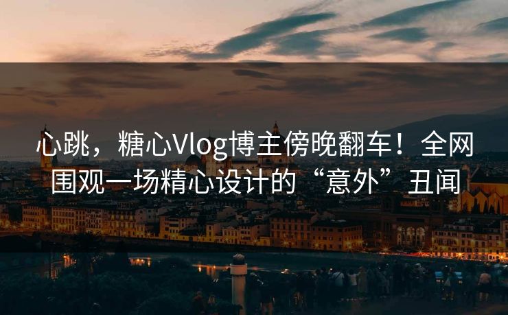 心跳，糖心Vlog博主傍晚翻车！全网围观一场精心设计的“意外”丑闻