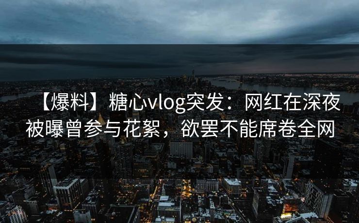 【爆料】糖心vlog突发：网红在深夜被曝曾参与花絮，欲罢不能席卷全网