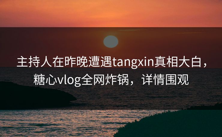 主持人在昨晚遭遇tangxin真相大白，糖心vlog全网炸锅，详情围观