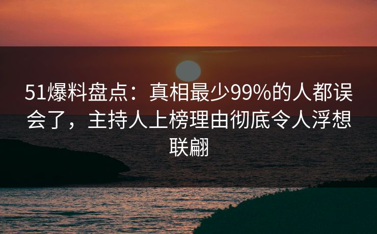 51爆料盘点：真相最少99%的人都误会了，主持人上榜理由彻底令人浮想联翩