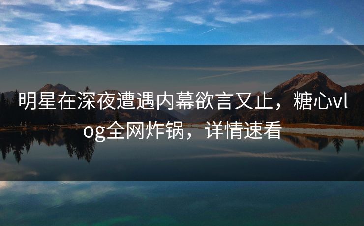 明星在深夜遭遇内幕欲言又止，糖心vlog全网炸锅，详情速看