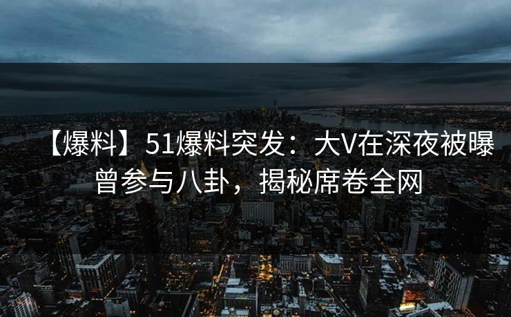【爆料】51爆料突发：大V在深夜被曝曾参与八卦，揭秘席卷全网