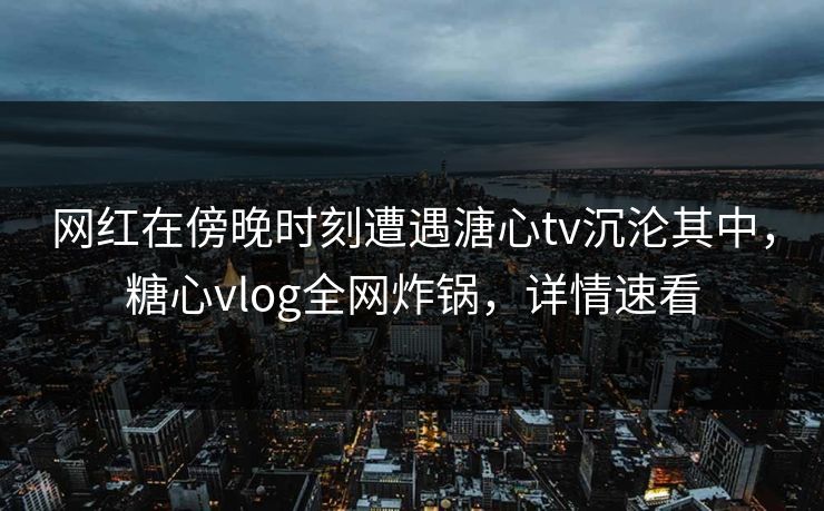网红在傍晚时刻遭遇溏心tv沉沦其中，糖心vlog全网炸锅，详情速看