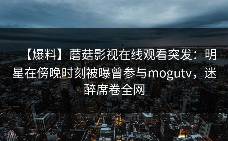【爆料】蘑菇影视在线观看突发：明星在傍晚时刻被曝曾参与mogutv，迷醉席卷全网