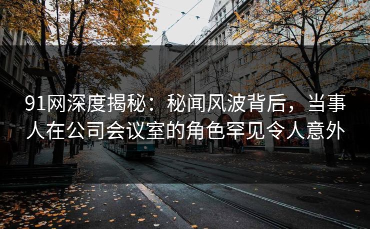 91网深度揭秘：秘闻风波背后，当事人在公司会议室的角色罕见令人意外