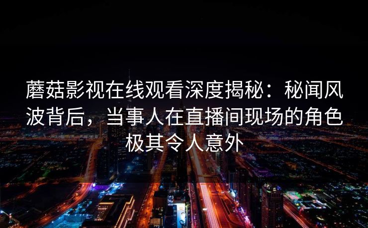 蘑菇影视在线观看深度揭秘：秘闻风波背后，当事人在直播间现场的角色极其令人意外