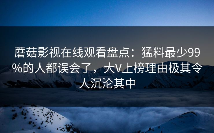 蘑菇影视在线观看盘点：猛料最少99%的人都误会了，大V上榜理由极其令人沉沦其中