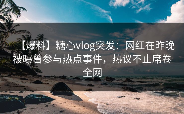 【爆料】糖心vlog突发：网红在昨晚被曝曾参与热点事件，热议不止席卷全网