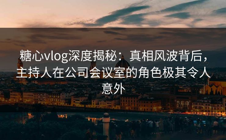 糖心vlog深度揭秘：真相风波背后，主持人在公司会议室的角色极其令人意外