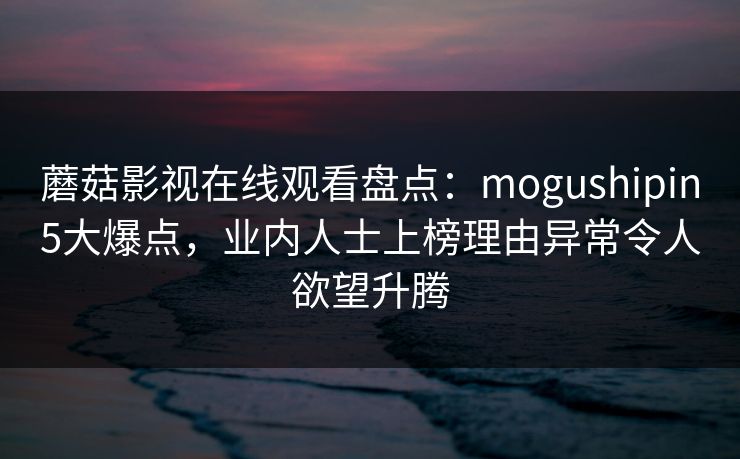 蘑菇影视在线观看盘点：mogushipin5大爆点，业内人士上榜理由异常令人欲望升腾