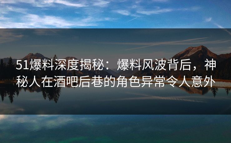 51爆料深度揭秘：爆料风波背后，神秘人在酒吧后巷的角色异常令人意外