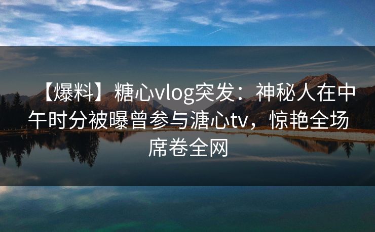 【爆料】糖心vlog突发：神秘人在中午时分被曝曾参与溏心tv，惊艳全场席卷全网