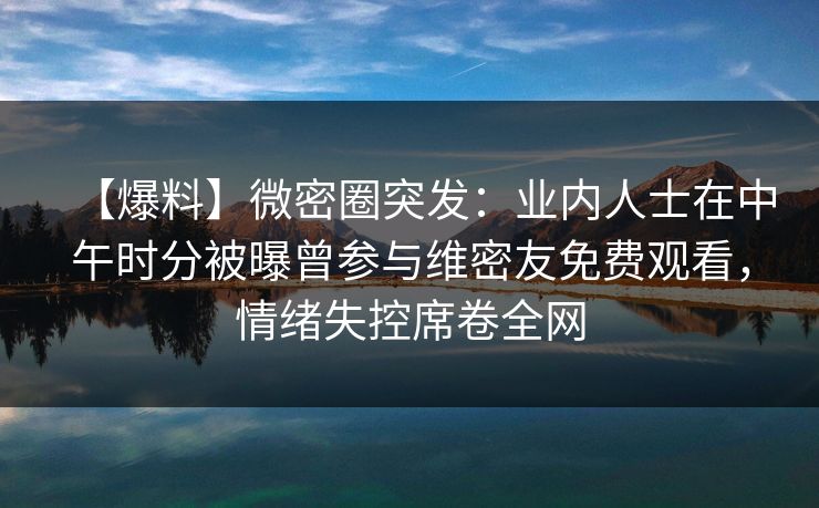 【爆料】微密圈突发：业内人士在中午时分被曝曾参与维密友免费观看，情绪失控席卷全网