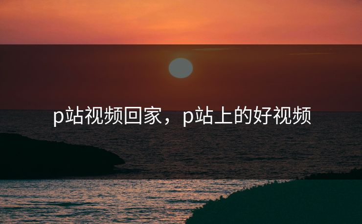 p站视频回家，p站上的好视频