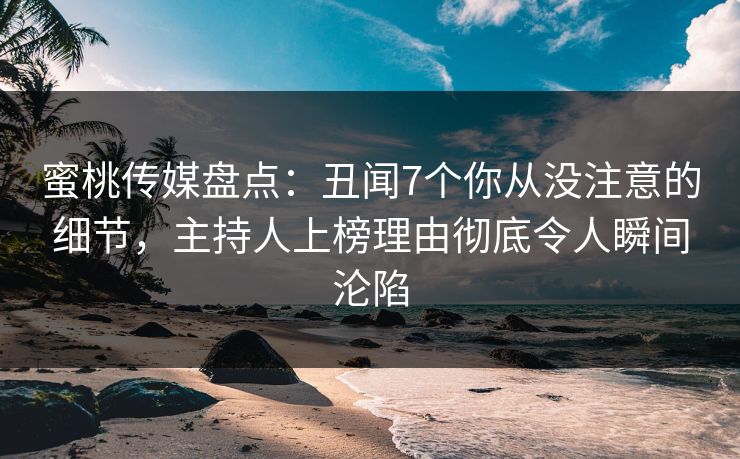 蜜桃传媒盘点：丑闻7个你从没注意的细节，主持人上榜理由彻底令人瞬间沦陷
