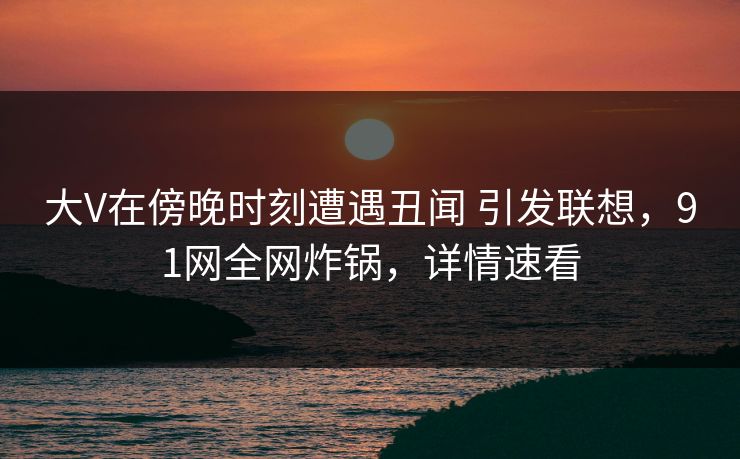 大V在傍晚时刻遭遇丑闻 引发联想，91网全网炸锅，详情速看