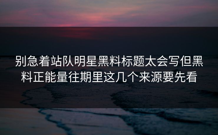 别急着站队明星黑料标题太会写但黑料正能量往期里这几个来源要先看