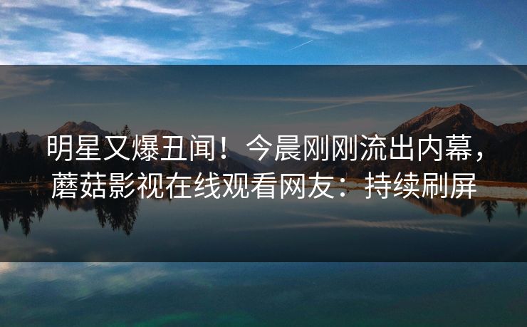 明星又爆丑闻！今晨刚刚流出内幕，蘑菇影视在线观看网友：持续刷屏