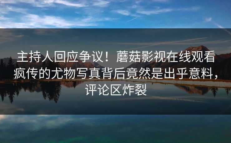 主持人回应争议！蘑菇影视在线观看疯传的尤物写真背后竟然是出乎意料，评论区炸裂