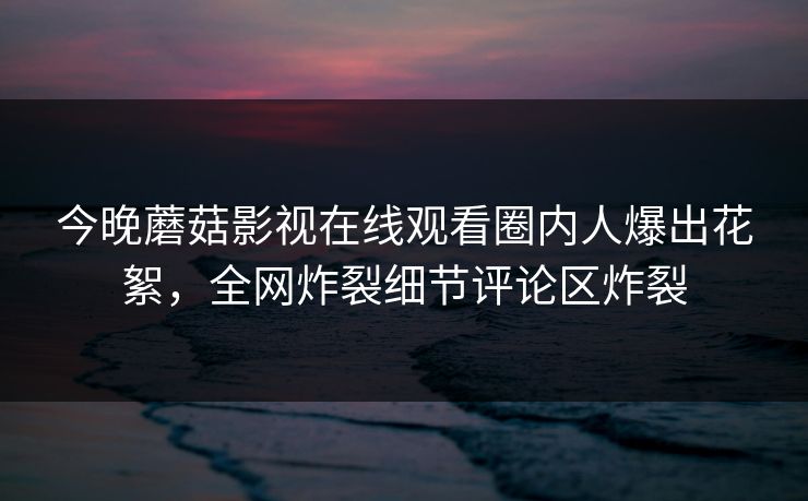 今晚蘑菇影视在线观看圈内人爆出花絮，全网炸裂细节评论区炸裂