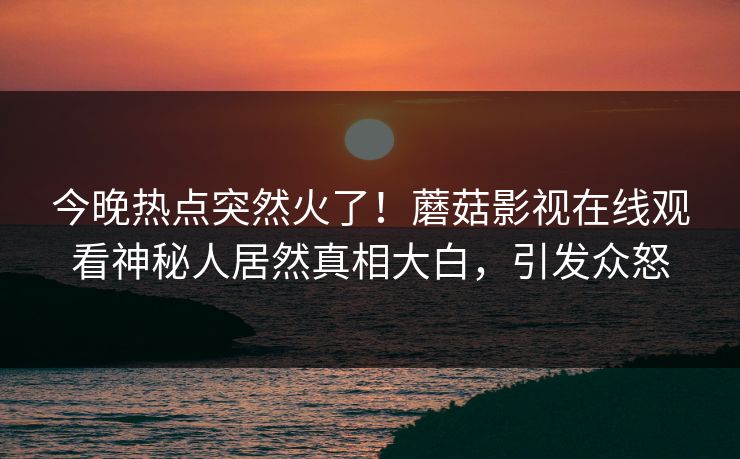 今晚热点突然火了！蘑菇影视在线观看神秘人居然真相大白，引发众怒