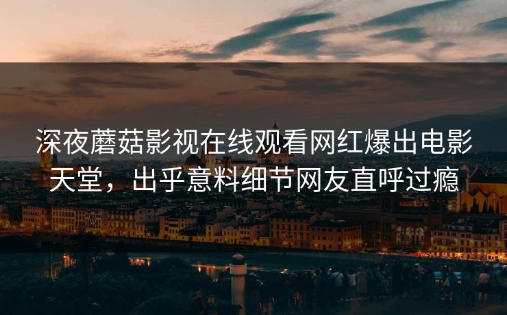深夜蘑菇影视在线观看网红爆出电影天堂，出乎意料细节网友直呼过瘾