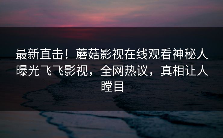 最新直击！蘑菇影视在线观看神秘人曝光飞飞影视，全网热议，真相让人瞠目