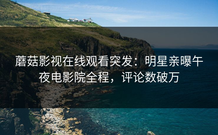 蘑菇影视在线观看突发：明星亲曝午夜电影院全程，评论数破万