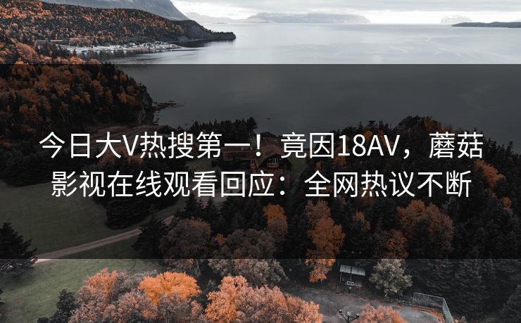 今日大V热搜第一！竟因18AV，蘑菇影视在线观看回应：全网热议不断