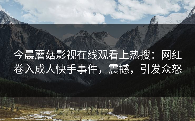 今晨蘑菇影视在线观看上热搜：网红卷入成人快手事件，震撼，引发众怒