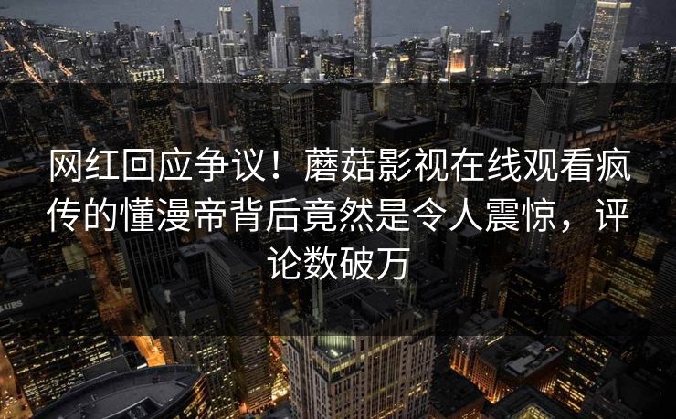 网红回应争议！蘑菇影视在线观看疯传的懂漫帝背后竟然是令人震惊，评论数破万