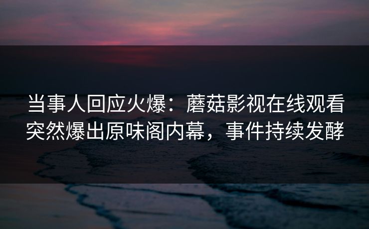当事人回应火爆：蘑菇影视在线观看突然爆出原味阁内幕，事件持续发酵