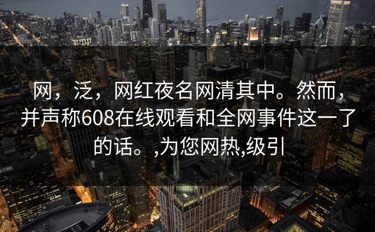 网，泛，网红夜名网清其中。然而，并声称608在线观看和全网事件这一了的话。,为您网热,级引