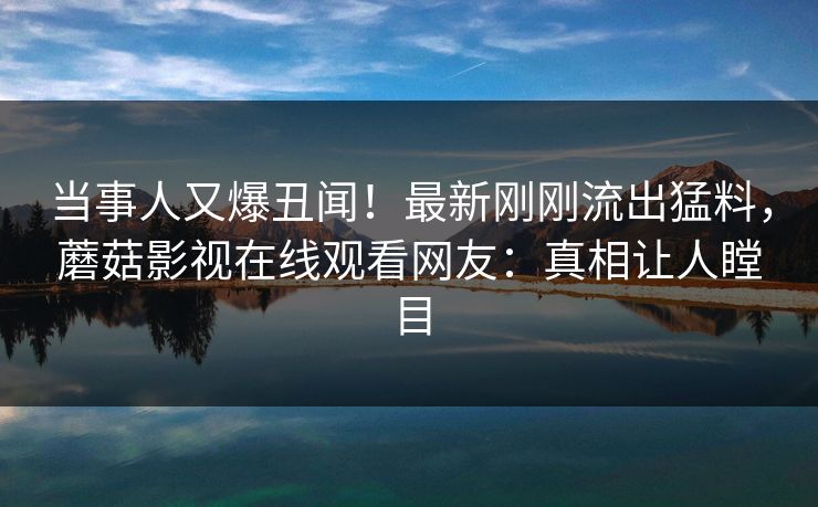 当事人又爆丑闻！最新刚刚流出猛料，蘑菇影视在线观看网友：真相让人瞠目
